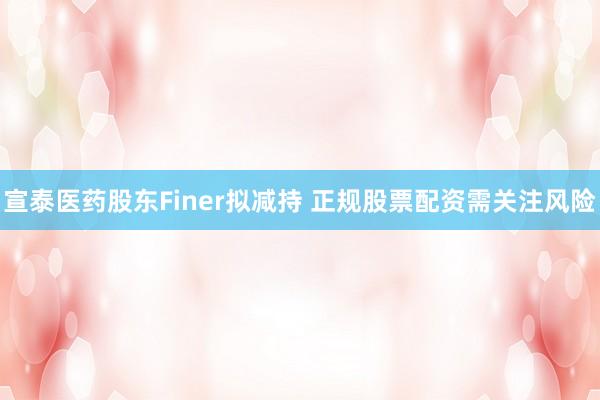 宣泰医药股东Finer拟减持 正规股票配资需关注风险