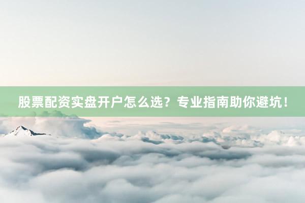 股票配资实盘开户怎么选？专业指南助你避坑！
