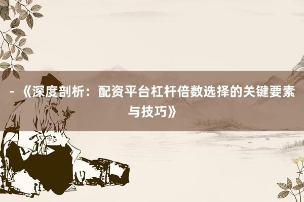 - 《深度剖析：配资平台杠杆倍数选择的关键要素与技巧》