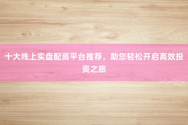 十大线上实盘配资平台推荐，助您轻松开启高效投资之旅