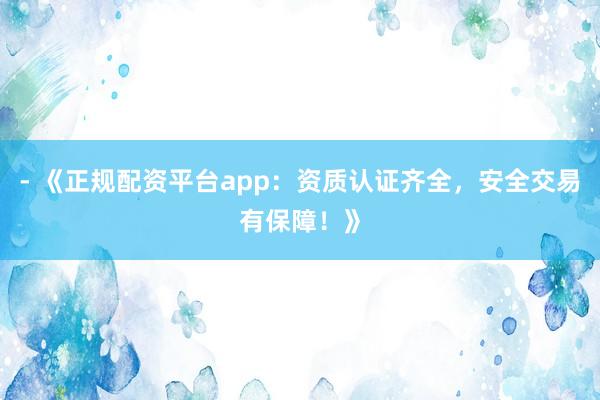 - 《正规配资平台app：资质认证齐全，安全交易有保障！》