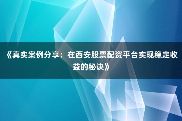 《真实案例分享：在西安股票配资平台实现稳定收益的秘诀》