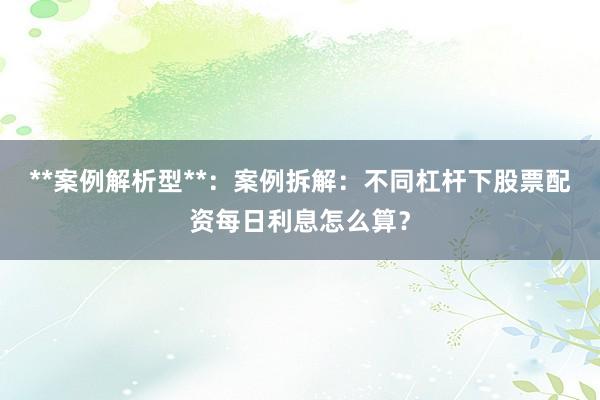 **案例解析型**:案例拆解:不同杠杆下股票配资每日利息怎么算?